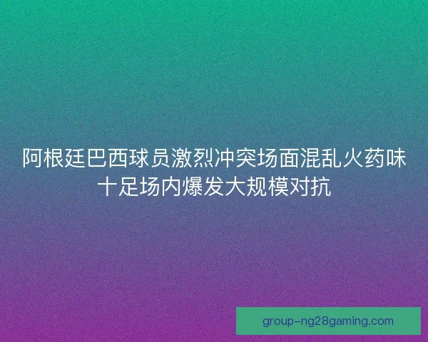 阿根廷巴西球员激烈冲突场面混乱火药味十足场内爆发大规模对抗