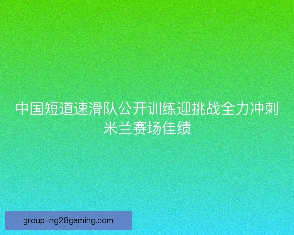 中国短道速滑队公开训练迎挑战全力冲刺米兰赛场佳绩