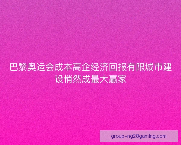 巴黎奥运会成本高企经济回报有限城市建设悄然成最大赢家