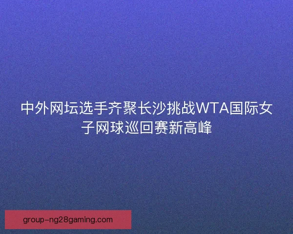 中外网坛选手齐聚长沙挑战WTA国际女子网球巡回赛新高峰