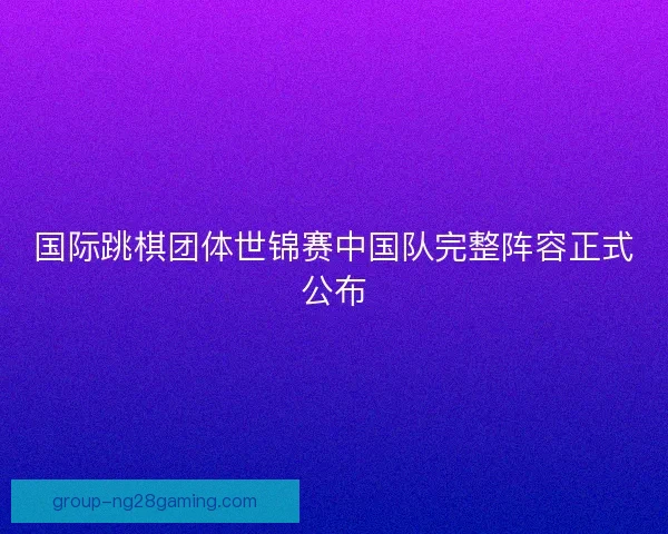 国际跳棋团体世锦赛中国队完整阵容正式公布