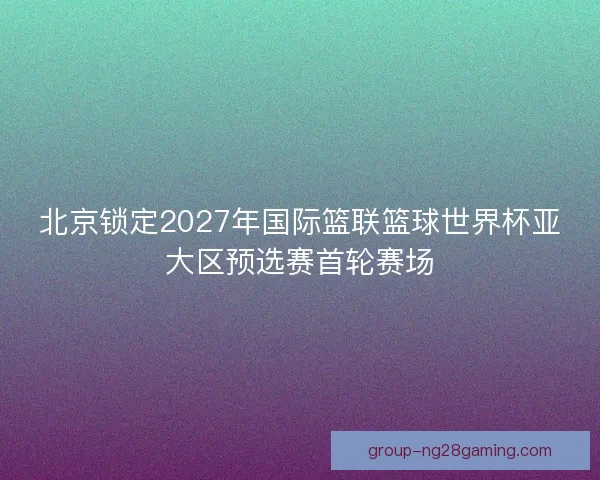 北京锁定2027年国际篮联篮球世界杯亚大区预选赛首轮赛场